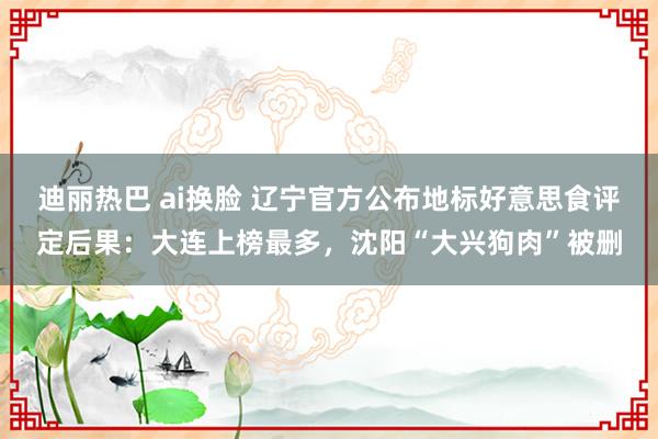 迪丽热巴 ai换脸 辽宁官方公布地标好意思食评定后果：大连上榜最多，沈阳“大兴狗肉”被删