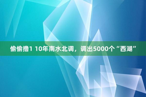 偷偷撸1 10年南水北调，调出5000个“西湖”