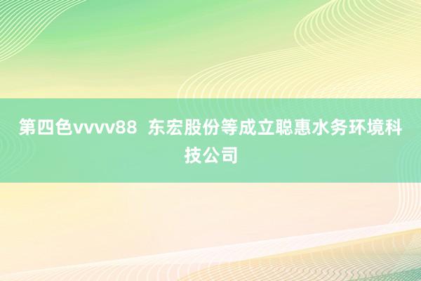 第四色vvvv88  东宏股份等成立聪惠水务环境科技公司