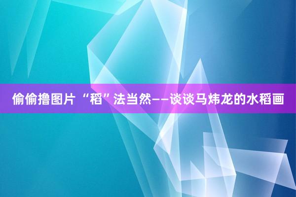 偷偷撸图片 “稻”法当然——谈谈马炜龙的水稻画