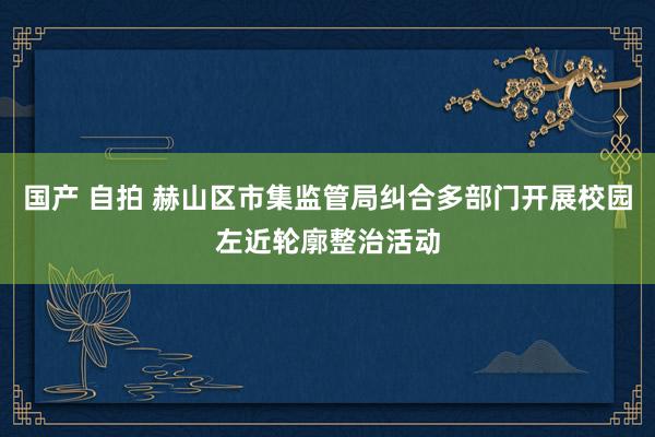 国产 自拍 赫山区市集监管局纠合多部门开展校园左近轮廓整治活动