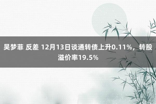 吴梦菲 反差 12月13日谈通转债上升0.11%，转股溢价率19.5%