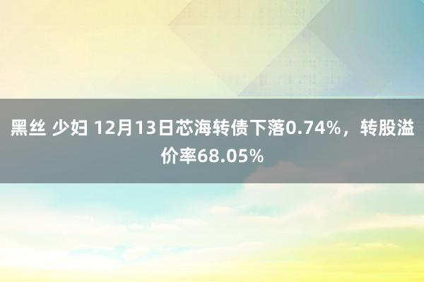 黑丝 少妇 12月13日芯海转债下落0.74%，转股溢价率68.05%