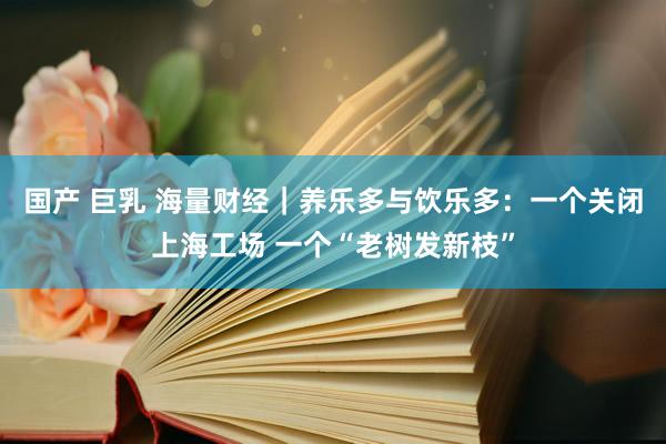 国产 巨乳 海量财经｜养乐多与饮乐多：一个关闭上海工场 一个“老树发新枝”