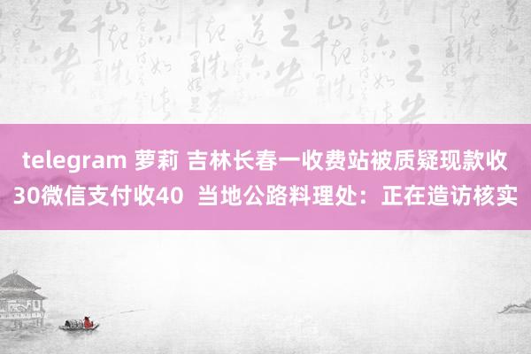 telegram 萝莉 吉林长春一收费站被质疑现款收30微信支付收40  当地公路料理处：正在造访核实