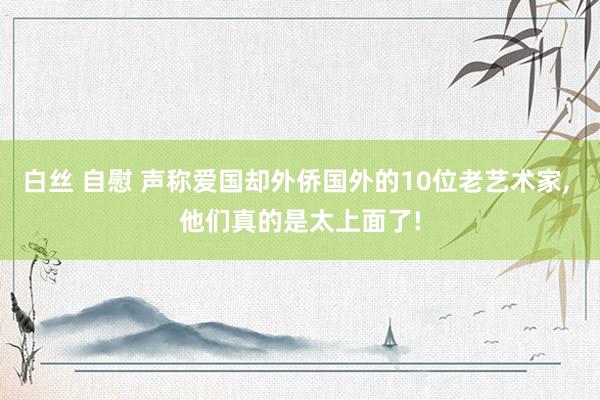 白丝 自慰 声称爱国却外侨国外的10位老艺术家， 他们真的是太上面了!