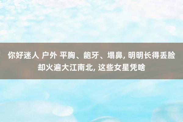 你好迷人 户外 平胸、龅牙、塌鼻， 明明长得丢脸却火遍大江南北， 这些女星凭啥