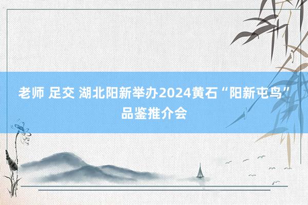 老师 足交 湖北阳新举办2024黄石“阳新屯鸟”品鉴推介会