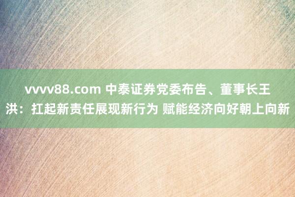 vvvv88.com 中泰证券党委布告、董事长王洪：扛起新责任展现新行为 赋能经济向好朝上向新