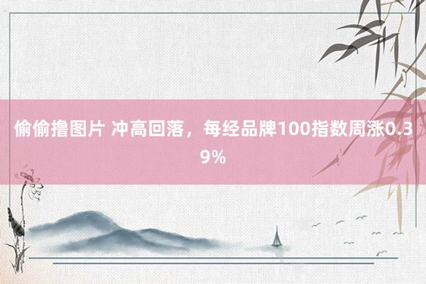 偷偷撸图片 冲高回落，每经品牌100指数周涨0.39%