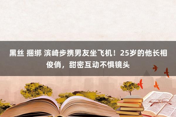 黑丝 捆绑 滨崎步携男友坐飞机！25岁的他长相俊俏，甜密互动不惧镜头