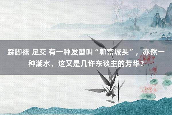 踩脚袜 足交 有一种发型叫“郭富城头”，亦然一种潮水，这又是几许东谈主的芳华？