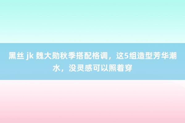 黑丝 jk 魏大勋秋季搭配格调，这5组造型芳华潮水，没灵感可以照着穿