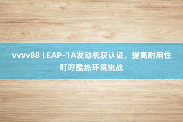 vvvv88 LEAP-1A发动机获认证，提高耐用性叮咛酷热环境挑战