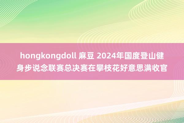 hongkongdoll 麻豆 2024年国度登山健身步说念联赛总决赛在攀枝花好意思满收官