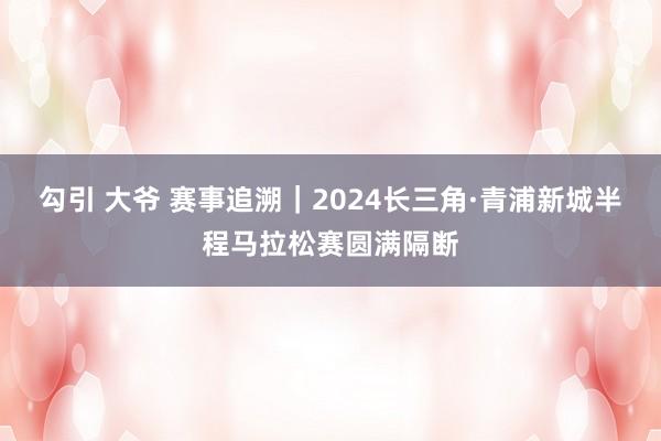 勾引 大爷 赛事追溯｜2024长三角·青浦新城半程马拉松赛圆满隔断