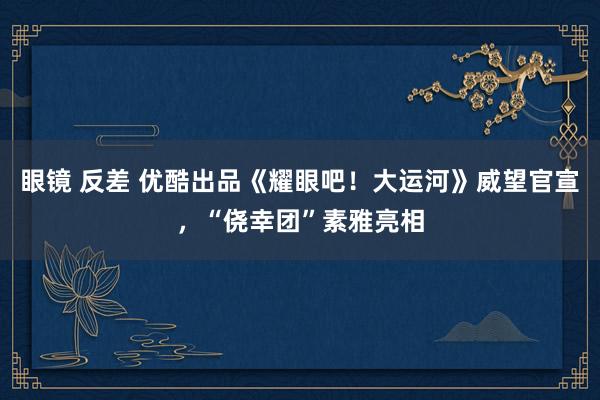 眼镜 反差 优酷出品《耀眼吧！大运河》威望官宣，“侥幸团”素雅亮相