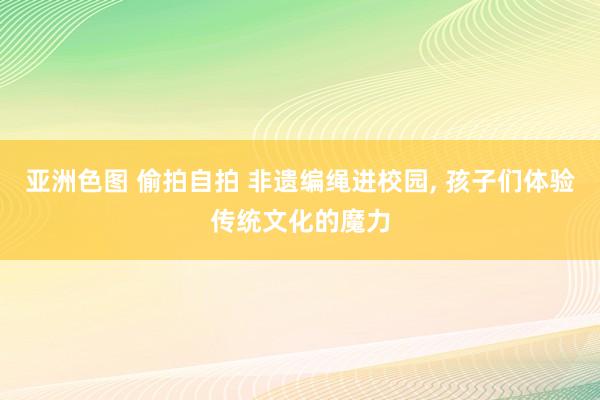 亚洲色图 偷拍自拍 非遗编绳进校园, 孩子们体验传统文化的魔力