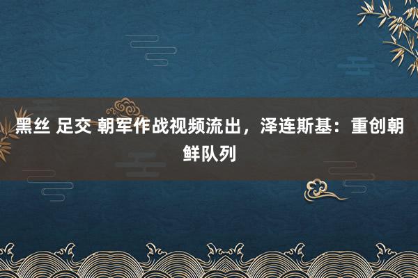 黑丝 足交 朝军作战视频流出，泽连斯基：重创朝鲜队列