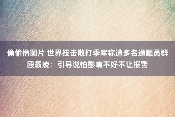 偷偷撸图片 世界技击散打季军称遭多名通顺员群殴霸凌：引导说怕影响不好不让报警