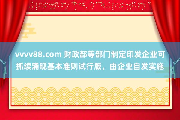 vvvv88.com 财政部等部门制定印发企业可抓续涌现基本准则试行版，由企业自发实施