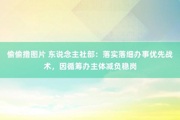 偷偷撸图片 东说念主社部：落实落细办事优先战术，因循筹办主体减负稳岗