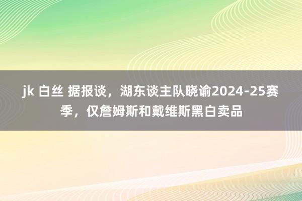 jk 白丝 据报谈，湖东谈主队晓谕2024-25赛季，仅詹姆斯和戴维斯黑白卖品