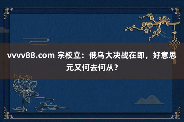 vvvv88.com 宗校立：俄乌大决战在即，好意思元又何去何从？