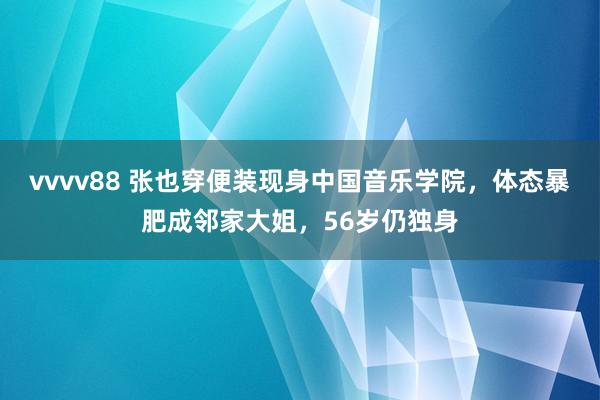 vvvv88 张也穿便装现身中国音乐学院，体态暴肥成邻家大姐，56岁仍独身