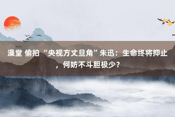 澡堂 偷拍 “央视方丈旦角”朱迅：生命终将抑止，何妨不斗胆极少？