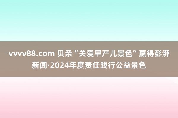 vvvv88.com 贝亲“关爱早产儿景色”赢得彭湃新闻·2024年度责任践行公益景色