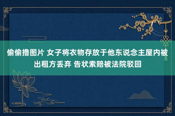 偷偷撸图片 女子将衣物存放于他东说念主屋内被出租方丢弃 告状索赔被法院驳回