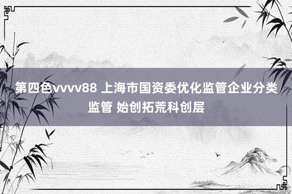 第四色vvvv88 上海市国资委优化监管企业分类监管 始创拓荒科创层