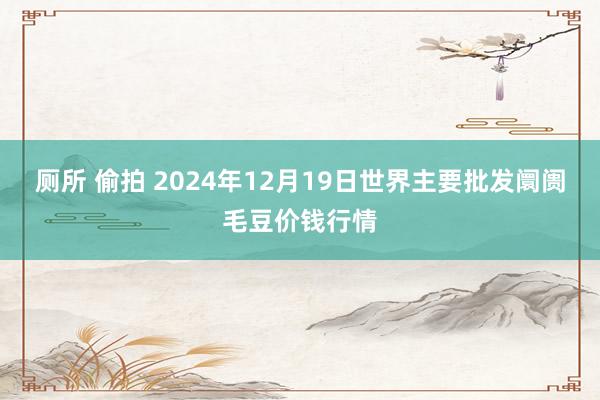 厕所 偷拍 2024年12月19日世界主要批发阛阓毛豆价钱行情