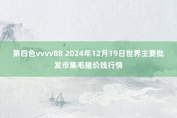 第四色vvvv88 2024年12月19日世界主要批发市集毛猪价钱行情