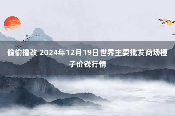 偷偷撸改 2024年12月19日世界主要批发商场橙子价钱行情