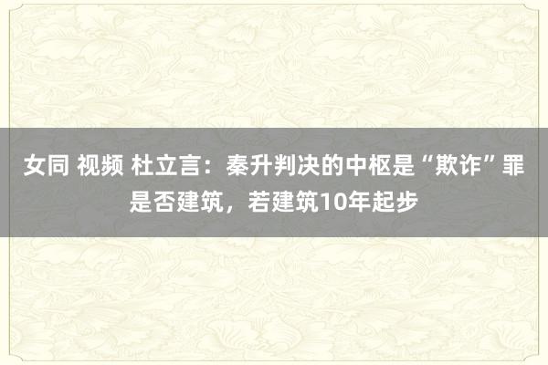 女同 视频 杜立言：秦升判决的中枢是“欺诈”罪是否建筑，若建筑10年起步