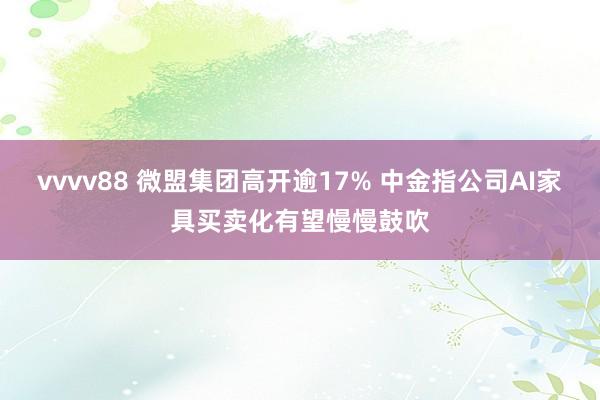 vvvv88 微盟集团高开逾17% 中金指公司AI家具买卖化有望慢慢鼓吹