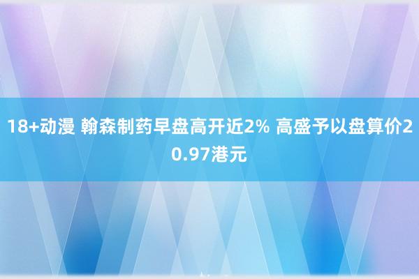 18+动漫 翰森制药早盘高开近2% 高盛予以盘算价20.97港元