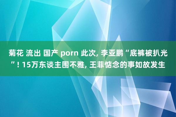 菊花 流出 国产 porn 此次， 李亚鹏“底裤被扒光”! 15万东谈主围不雅， 王菲惦念的事如故发生