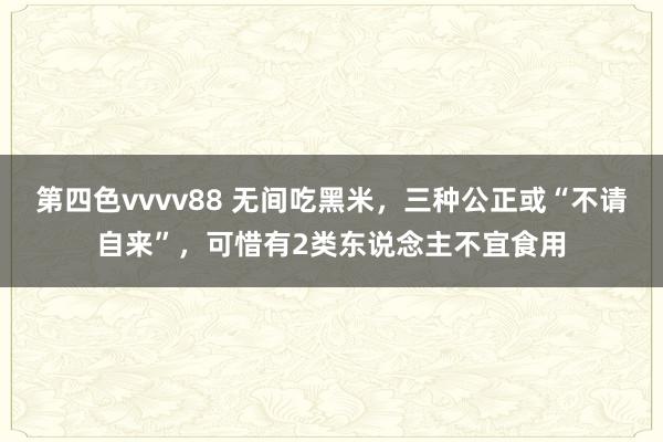 第四色vvvv88 无间吃黑米，三种公正或“不请自来”，可惜有2类东说念主不宜食用