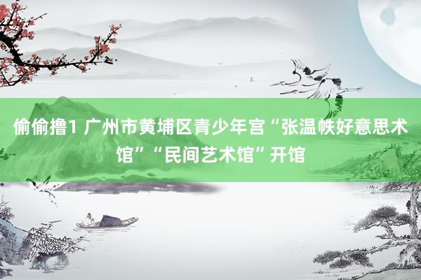 偷偷撸1 广州市黄埔区青少年宫“张温帙好意思术馆”“民间艺术馆”开馆