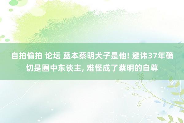 自拍偷拍 论坛 蓝本蔡明犬子是他! 避讳37年确切是圈中东谈主， 难怪成了蔡明的自尊