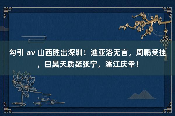 勾引 av 山西胜出深圳！迪亚洛无言，周鹏受挫，白昊天质疑张宁，潘江庆幸！