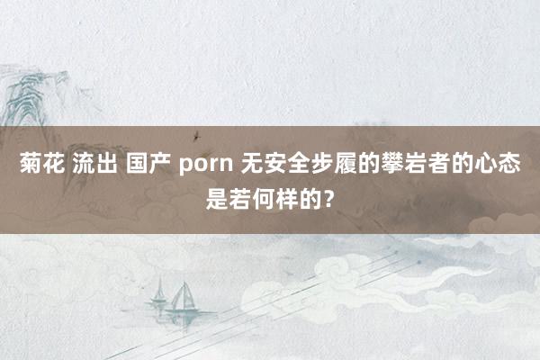 菊花 流出 国产 porn 无安全步履的攀岩者的心态是若何样的？