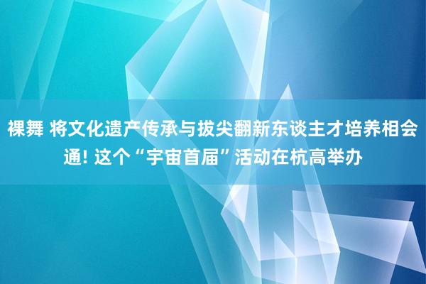 裸舞 将文化遗产传承与拔尖翻新东谈主才培养相会通! 这个“宇宙首届”活动在杭高举办