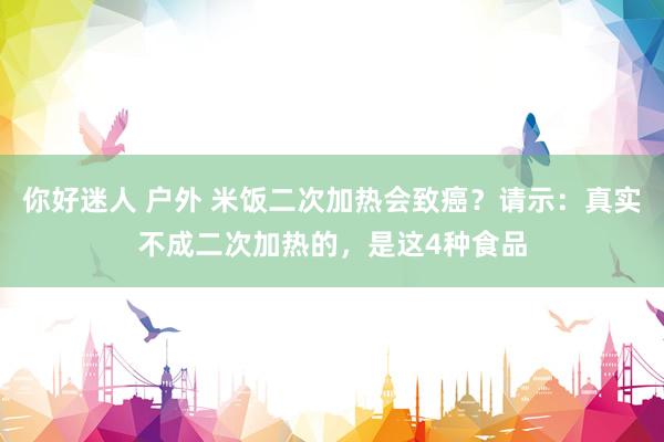 你好迷人 户外 米饭二次加热会致癌？请示：真实不成二次加热的，是这4种食品