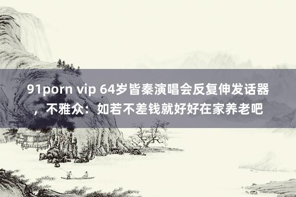 91porn vip 64岁皆秦演唱会反复伸发话器，不雅众：如若不差钱就好好在家养老吧