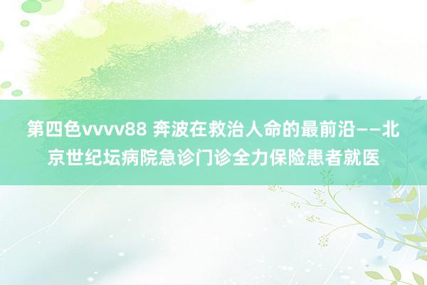 第四色vvvv88 奔波在救治人命的最前沿——北京世纪坛病院急诊门诊全力保险患者就医