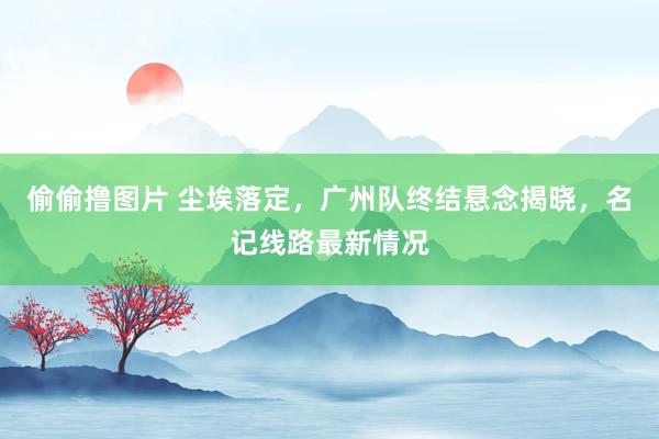 偷偷撸图片 尘埃落定，广州队终结悬念揭晓，名记线路最新情况